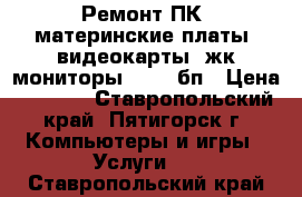 Ремонт ПК: материнские платы, видеокарты, жк-мониторы, HDD, бп › Цена ­ 1 000 - Ставропольский край, Пятигорск г. Компьютеры и игры » Услуги   . Ставропольский край